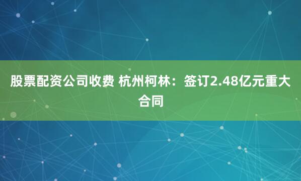 股票配资公司收费 杭州柯林：签订2.48亿元重大合同