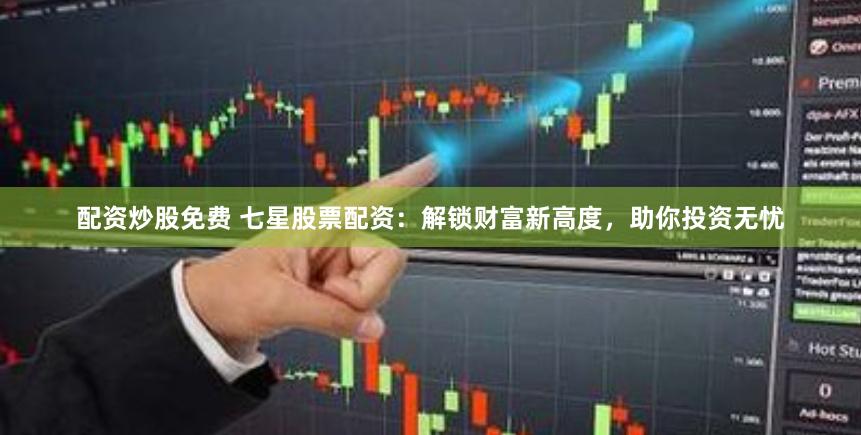 配资炒股免费 七星股票配资：解锁财富新高度，助你投资无忧