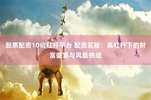 股票配资10倍杠杆平台 配资买股：高杠杆下的财富盛宴与风险挑战