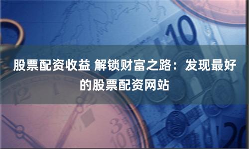 股票配资收益 解锁财富之路：发现最好的股票配资网站