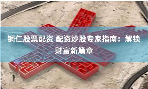 铜仁股票配资 配资炒股专家指南：解锁财富新篇章