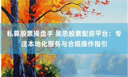 私募股票操盘手 吴忠股票配资平台：专注本地化服务与合规操作指引
