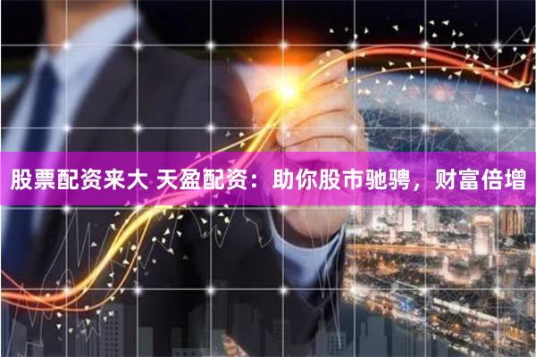 股票配资来大 天盈配资：助你股市驰骋，财富倍增
