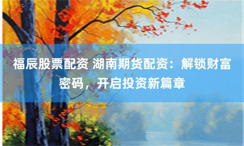 福辰股票配资 湖南期货配资：解锁财富密码，开启投资新篇章