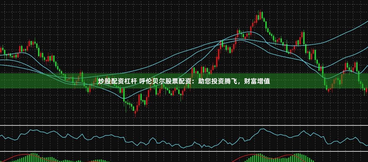 炒股配资杠杆 呼伦贝尔股票配资：助您投资腾飞，财富增值